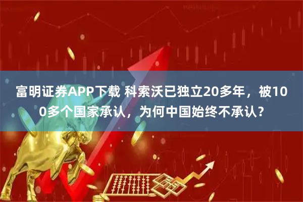 富明证券APP下载 科索沃已独立20多年，被100多个国家承认，为何中国始终不承认？