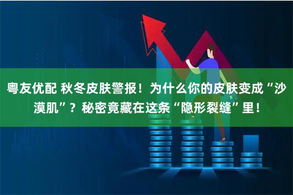 粤友优配 秋冬皮肤警报！为什么你的皮肤变成“沙漠肌”？秘密竟藏在这条“隐形裂缝”里！