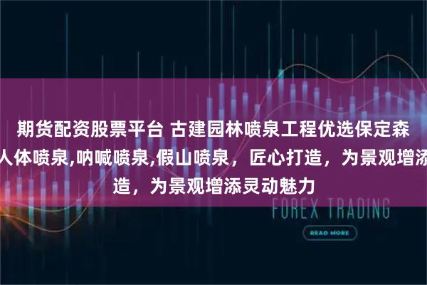 期货配资股票平台 古建园林喷泉工程优选保定森泉，专注人体喷泉,呐喊喷泉,假山喷泉，匠心打造，为景观增添灵动魅力