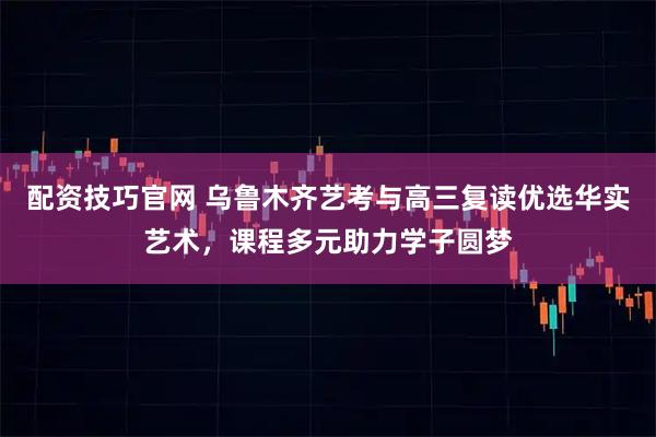 配资技巧官网 乌鲁木齐艺考与高三复读优选华实艺术，课程多元助力学子圆梦