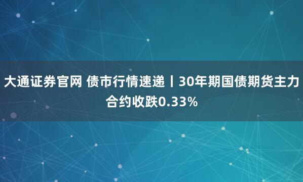 大通证券官网 债市行情速递丨30年期国债期货主力合约收跌0.33%