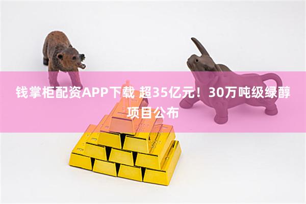 钱掌柜配资APP下载 超35亿元！30万吨级绿醇项目公布