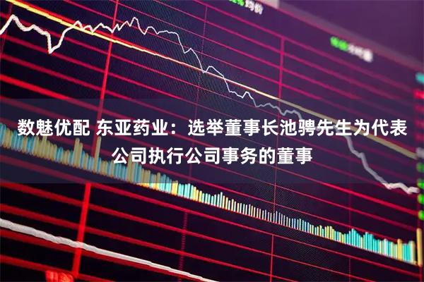数魅优配 东亚药业：选举董事长池骋先生为代表公司执行公司事务的董事