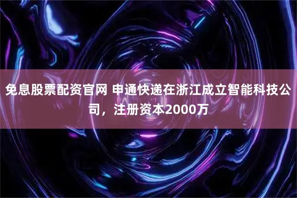 免息股票配资官网 申通快递在浙江成立智能科技公司，注册资本2000万