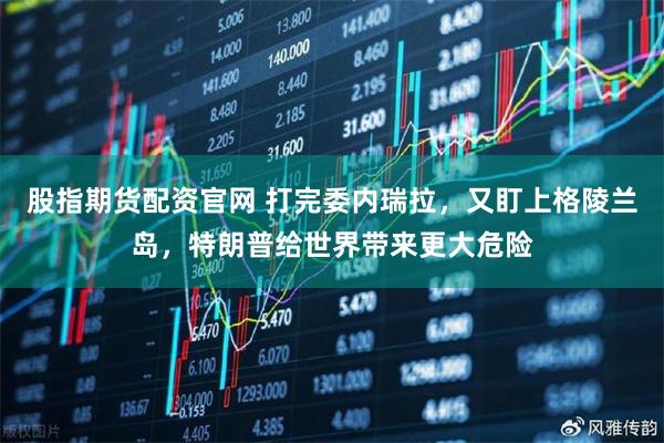 股指期货配资官网 打完委内瑞拉，又盯上格陵兰岛，特朗普给世界带来更大危险