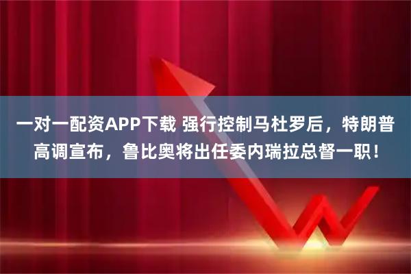 一对一配资APP下载 强行控制马杜罗后，特朗普高调宣布，鲁比奥将出任委内瑞拉总督一职！