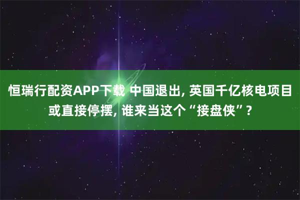 恒瑞行配资APP下载 中国退出, 英国千亿核电项目或直接停摆, 谁来当这个“接盘侠”?