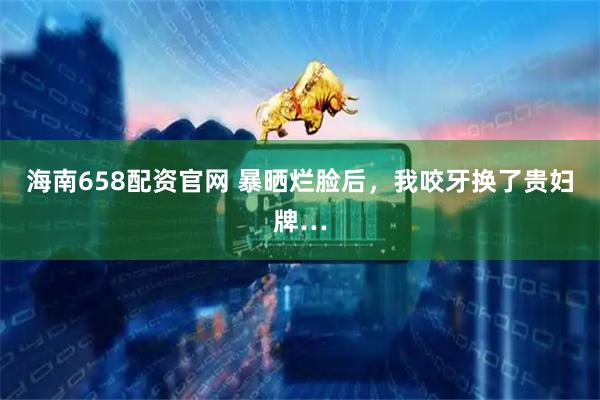 海南658配资官网 暴晒烂脸后，我咬牙换了贵妇牌…