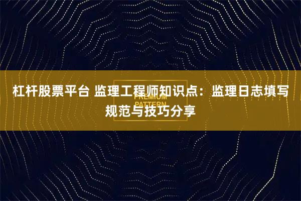 杠杆股票平台 监理工程师知识点:监理日志填写规范与技巧分享