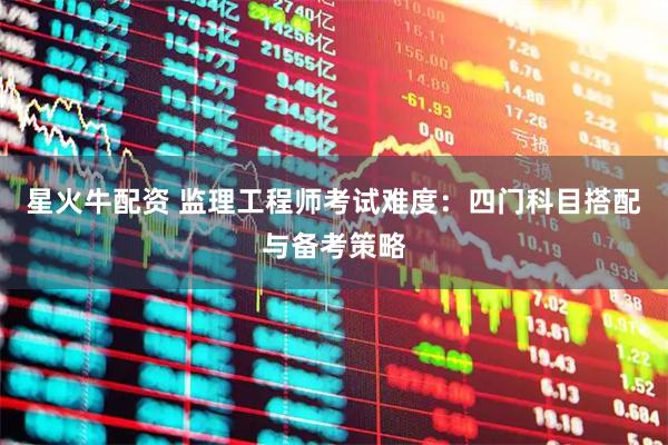 星火牛配资 监理工程师考试难度:四门科目搭配与备考策略
