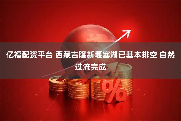 亿福配资平台 西藏吉隆新堰塞湖已基本排空 自然过流完成
